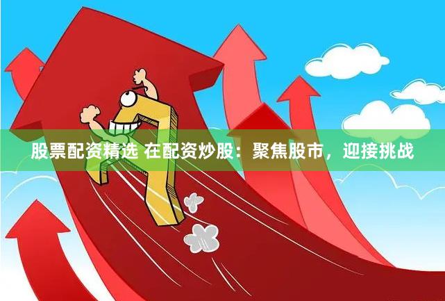 股票配资精选 在配资炒股：聚焦股市，迎接挑战
