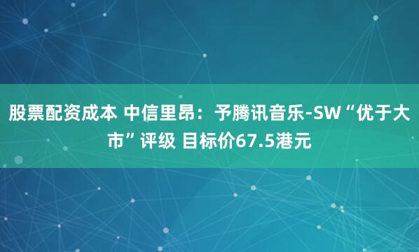 股票配资成本 中信里昂：予腾讯音乐-SW“优于大市”评级 目标价67.5港元