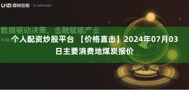 个人配资炒股平台 【价格直击】2024年07月03日主要消费地煤炭报价