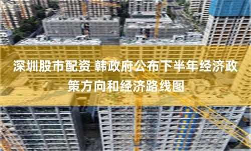 深圳股市配资 韩政府公布下半年经济政策方向和经济路线图