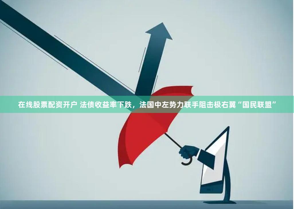 在线股票配资开户 法债收益率下跌，法国中左势力联手阻击极右翼“国民联盟”