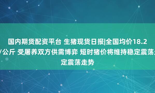 国内期货配资平台 生猪现货日报|全国均价18.25元/公斤 受屠养双方供需博弈 短时猪价将维持稳定震荡走势