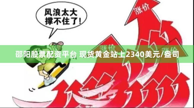 邵阳股票配资平台 现货黄金站上2340美元/盎司