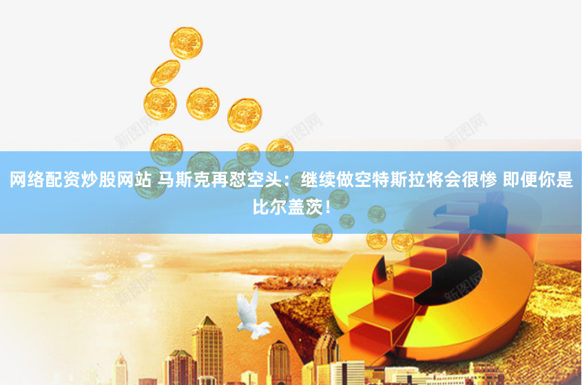 网络配资炒股网站 马斯克再怼空头：继续做空特斯拉将会很惨 即便你是比尔盖茨！