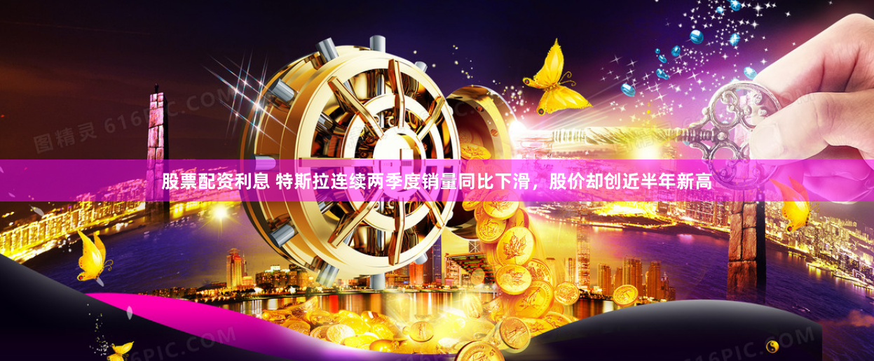 股票配资利息 特斯拉连续两季度销量同比下滑，股价却创近半年新高