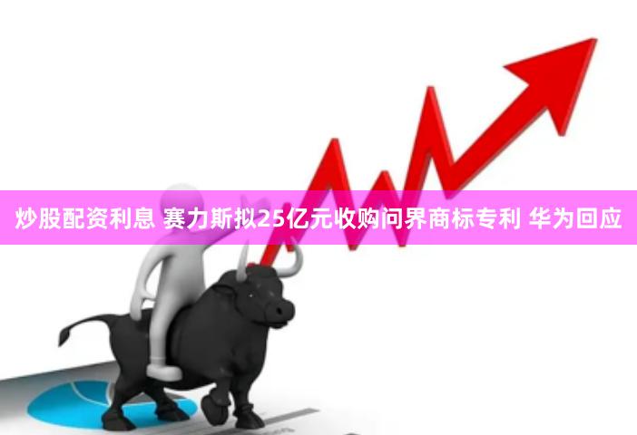 炒股配资利息 赛力斯拟25亿元收购问界商标专利 华为回应