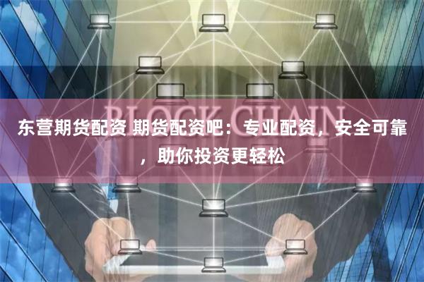 东营期货配资 期货配资吧：专业配资，安全可靠，助你投资更轻松