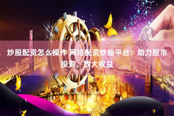 炒股配资怎么操作 网络配资炒股平台：助力股市投资，放大收益