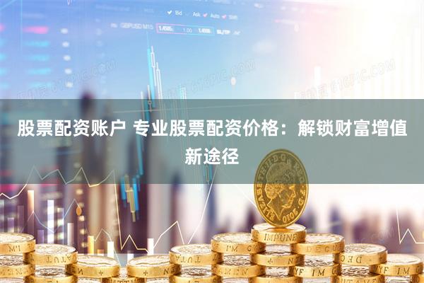 股票配资账户 专业股票配资价格：解锁财富增值新途径