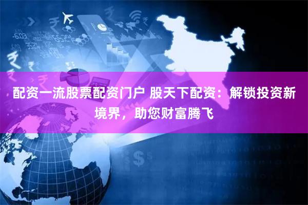 配资一流股票配资门户 股天下配资：解锁投资新境界，助您财富腾飞