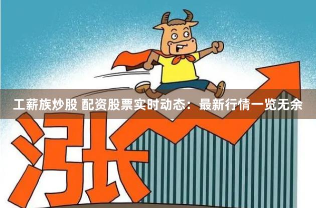 工薪族炒股 配资股票实时动态：最新行情一览无余