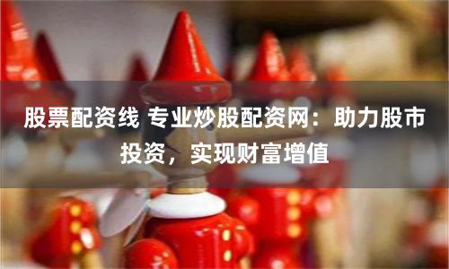 股票配资线 专业炒股配资网：助力股市投资，实现财富增值