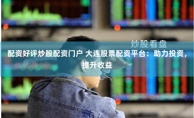 配资好评炒股配资门户 大连股票配资平台：助力投资，提升收益