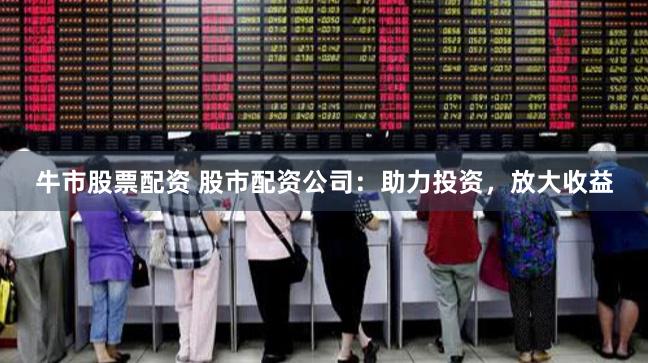 牛市股票配资 股市配资公司：助力投资，放大收益