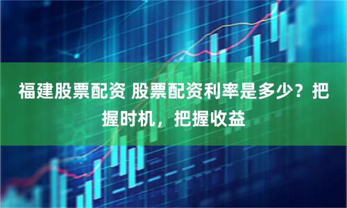 福建股票配资 股票配资利率是多少?把握时机,把握收益