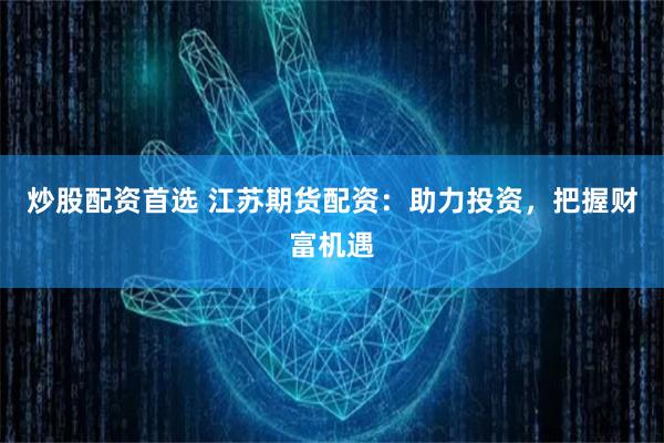 炒股配资首选 江苏期货配资：助力投资，把握财富机遇