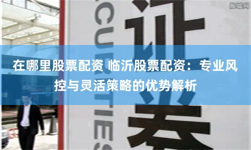 在哪里股票配资 临沂股票配资：专业风控与灵活策略的优势解析