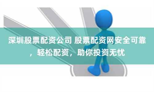 深圳股票配资公司 股票配资网安全可靠，轻松配资，助你投资无忧