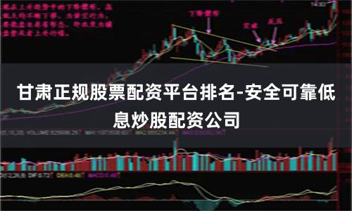 甘肃正规股票配资平台排名-安全可靠低息炒股配资公司