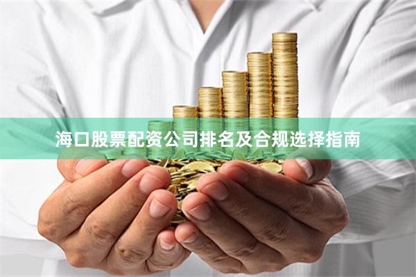 海口股票配资公司排名及合规选择指南